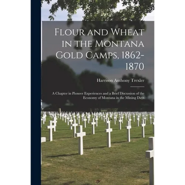 Flour and Wheat in the Montana Gold Camps, 1862-1870: a Chapter in Pioneer Experiences and a Brief Discussion of the Economy of Montana in the Mining