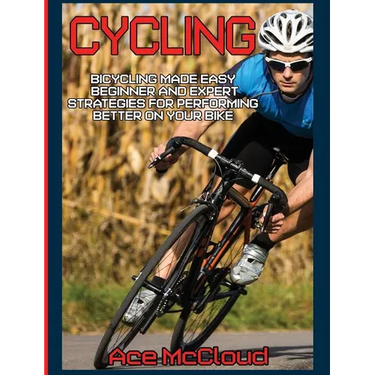 Cycling: Bicycling Made Easy: Beginner and Expert Strategies For Performing Better On Your Bike