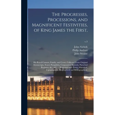 The Progresses, Processions, and Magnificent Festivities, of King James the First,: His Royal Consort, Family, and Court, Collected From Original Manu