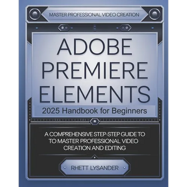 Adobe Premiere Elements 2025 Handbook for Beginners: A Comprehensive Step-By-Step Guide to Master Professional Video Creation and Editing