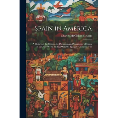 Spain in America: A History of the Conquests, Dominion and Overthrow of Spain in the New World Ending With the Spanish-American War
