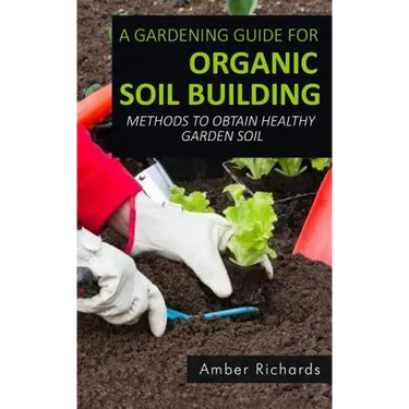 A Gardening Guide For Organic Soil Building: Methods to Obtain Healthy Garden Soil