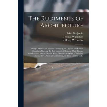 The Rudiments of Architecture: Being a Treatise on Practical Geometry, on Grecian and Roman Mouldings, Shewing the Best Method of Drawing Their Curve