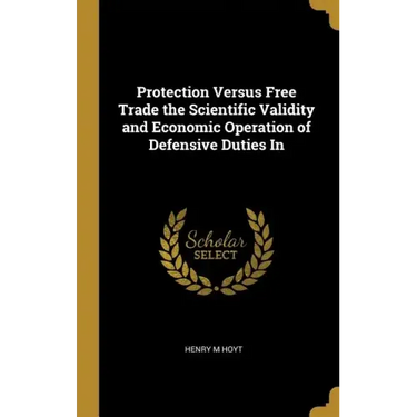 Protection Versus Free Trade the Scientific Validity and Economic Operation of Defensive Duties In