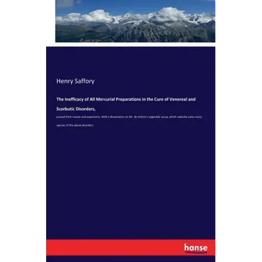 The Inefficacy of All Mercurial Preparations in the Cure of Venereal and Scorbutic Disorders,: proved from reason and experience. With a dissertation