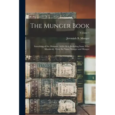 The Munger Book: Something of the Mungers, 1639-1914, Including Some Who Mistakenly Write the Name Monger and Mungor; Volume 1