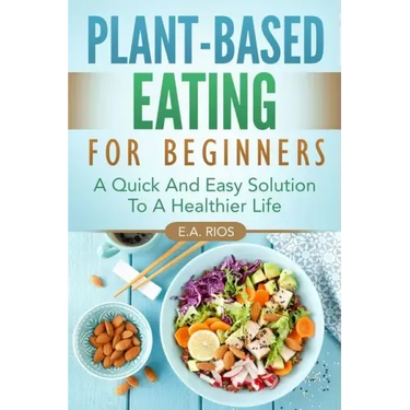 Plant-Based Eating For Beginners: A Quick And Easy Solution To A Healthier Life