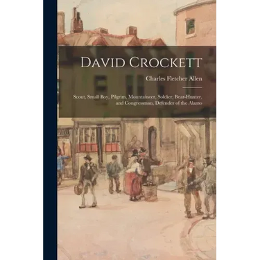 David Crockett: Scout, Small Boy, Pilgrim, Mountaineer, Soldier, Bear-hunter, and Congressman, Defender of the Alamo