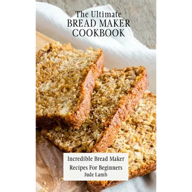 The Ultimate Bread Maker Cookbook: Incredible Bread Maker Recipes For Beginners
