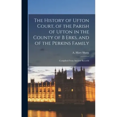 The History of Ufton Court, of the Parish of Ufton in the County of B Erks, and of the Perkins Family: Compiled From Ancient Records
