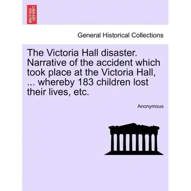 The Victoria Hall Disaster. Narrative of the Accident Which Took Place at the Victoria Hall, ... Whereby 183 Children Lost Their Lives, Etc.
