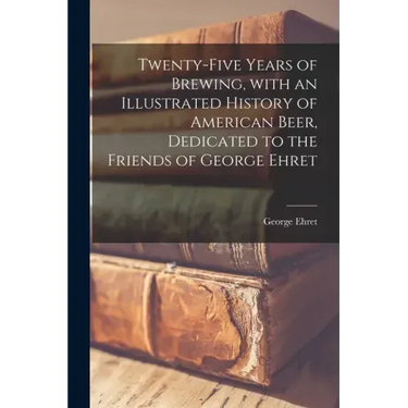 Twenty-five Years of Brewing, With an Illustrated History of American Beer, Dedicated to the Friends of George Ehret