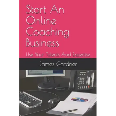 Start An Online Coaching Business: Use Your Talents And Expertise