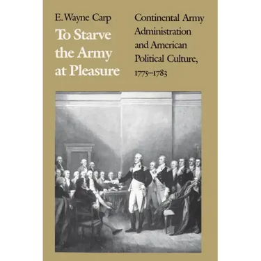 To Starve the Army at Pleasure: Continental Army Administration and American Political Culture, 1775-1793