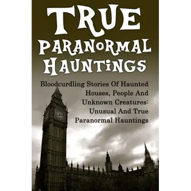 True Paranormal Hauntings: Bloodcurdling Stories Of Haunted Houses, People And Unknown Creatures: Unusual And True Paranormal Hauntings