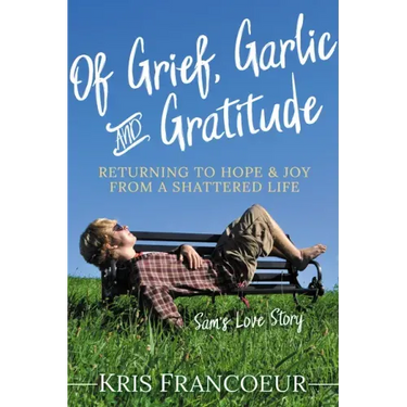 Of Grief, Garlic and Gratitude: Returning to Hope and Joy from a Shattered Life--Sam's Love Story