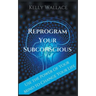 Reprogram Your Subconscious - Use The Power Of Your Mind To Change Your Life