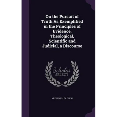 On the Pursuit of Truth As Exemplified in the Principles of Evidence, Theological, Scientific and Judicial, a Discourse