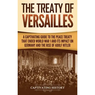 The Treaty of Versailles: A Captivating Guide to the Peace Treaty That Ended World War 1 and Its Impact on Germany and the Rise of Adolf Hitler