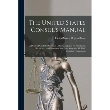 The United States Consul's Manual: A Practical Guide for Consular Officers, and Also for Merchants, Shipowners, and Masters of American Vessels in All
