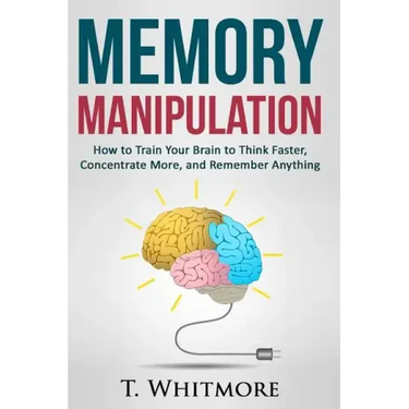 Memory Manipulation: How to Train Your Brain to Think Faster, Concentrate More, and Remember Anything