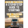 Hauling Success A Step-by-Step Guide to Starting and Scaling Your Trucking Business: Discover the essential steps to launch and expand your trucking b