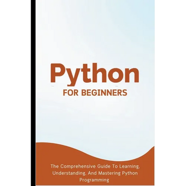 Python For Beginners: The Comprehensive Guide To Learning, Understanding, And Mastering Python Programming