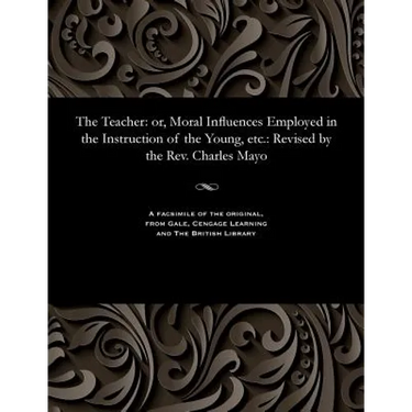 The Teacher: Or, Moral Influences Employed in the Instruction of the Young, Etc.: Revised by the Rev. Charles Mayo