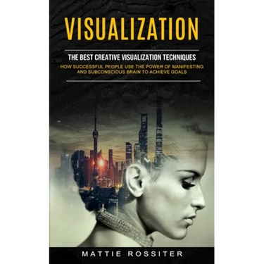 Visualization: The Best Creative Visualization Techniques (How Successful People Use the Power of Manifesting and Subconscious Brain to Achieve Goals)