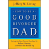 How to be a Good Divorced Dad: Being the Best Parent You Can Be Before, During and After the Break-Up