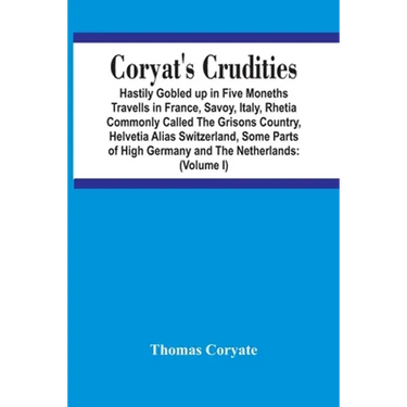Coryat'S Crudities: Hastily Gobled Up In Five Months Travells In France, Savoy, Italy, Rhetia Commonly Called The Grisons Country, Helveti