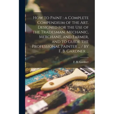 How to Paint: a Complete Compendium of the Art. Designed for the Use of the Tradesman, Mechanic, Merchant, and Farmer, and to Guide