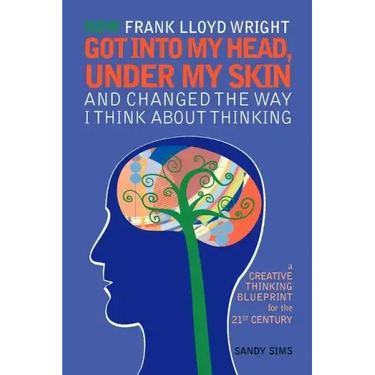 How Frank Lloyd Wright Got Into My Head, Under My Skin and Changed The Way I Think About Thinking: A Creative Thinking Blueprint for the 21st Century