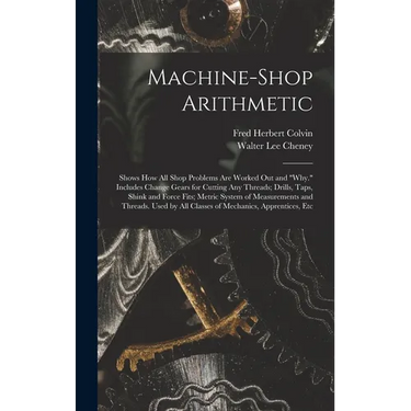Machine-Shop Arithmetic: Shows How All Shop Problems Are Worked Out and "Why." Includes Change Gears for Cutting Any Threads; Drills, Taps, Shi
