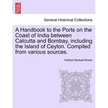 A Handbook to the Ports on the Coast of India Between Calcutta and Bombay, Including the Island of Ceylon. Compiled from Various Sources.