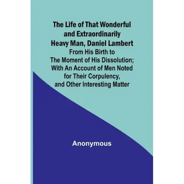 The Life of That Wonderful and Extraordinarily Heavy Man, Daniel Lambert: From His Birth to the Moment of His Dissolution; With an Account of Men Note