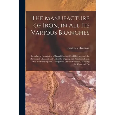 The Manufacture of Iron, in All Its Various Branches: Including a Description of Wood-Cutting, Coal Digging, and the Burning of Charcoal and Coke; the