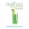The Celery Juice Solution Recipe Book: Harness the amazing benefits of celery with over 75+ health boosting celery juice & green smoothie recipes