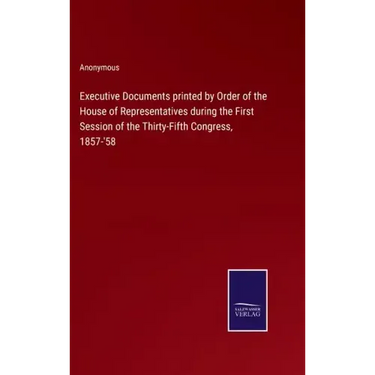 Executive Documents printed by Order of the House of Representatives during the First Session of the Thirty-Fifth Congress, 1857-'58