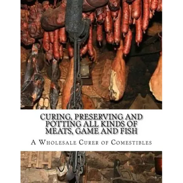 Curing, Preserving and Potting All Kinds of Meats, Game and Fish: Also, the Art of Pickling and Preserving Fruits and Vegetables