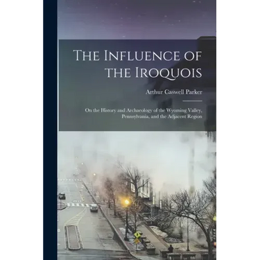 The Influence of the Iroquois: on the History and Archaeology of the Wyoming Valley, Pennsylvania, and the Adjacent Region