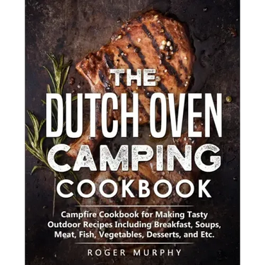 The Dutch Oven Camping Cookbook: Campfire Cookbook for Making Tasty Outdoor Recipes Including Breakfast, Soups, Meat, Fish, Vegetables, Desserts, and