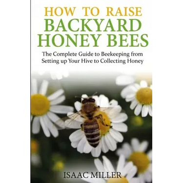 How to Raise Backyard Honey Bees: The Complete Guide to Beekeeping from Setting up Your Hive to Collecting Honey
