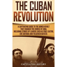 The Cuban Revolution: A Captivating Guide to the Armed Revolt That Changed the Course of Cuba, Including Stories of Leaders Such as Fidel Ca