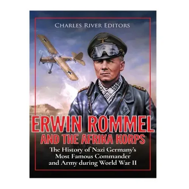 Erwin Rommel and the Afrika Korps: The History of Nazi Germany's Most Famous Commander and Army during World War II
