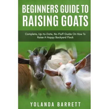Beginners Guide To Raising Goats: Complete, Up-to-Date, No-Fluff Guide On How To Raise A Happy Backyard Flock