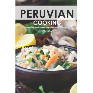 Peruvian Cooking: Discover the Flavors of Peru With These 30 Delicious Recipes!
