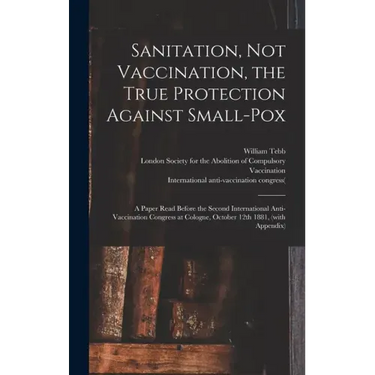 Sanitation, Not Vaccination, the True Protection Against Small-pox: a Paper Read Before the Second International Anti-Vaccination Congress at Cologne,