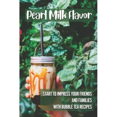 Pearl Milk Flavor: Start To Impress Your Friends And Families With Bubble Tea Recipes: 30 Pearl Milk Recipes