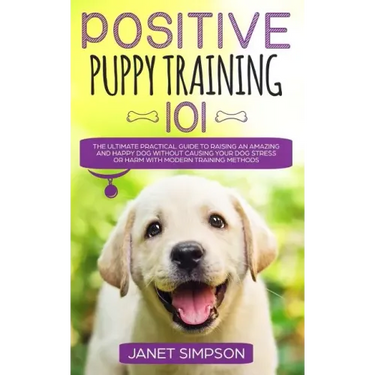 Positive Puppy Training 101: The Ultimate Practical Guide to Raising an Amazing and Happy Dog Without Causing Your Dog Stress or Harm With Modern T